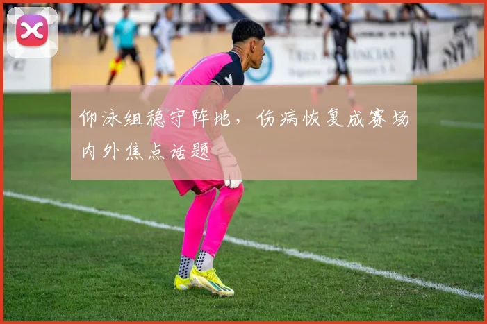 仰泳组稳守阵地，伤病恢复成赛场内外焦点话题