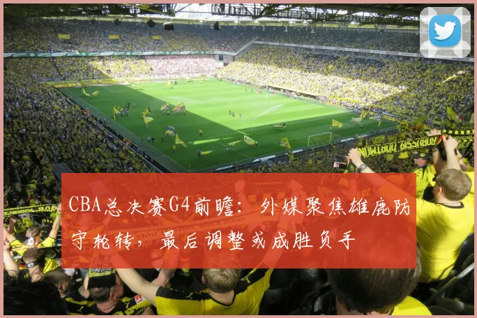 CBA总决赛G4前瞻：外媒聚焦雄鹿防守轮转，最后调整或成胜负手