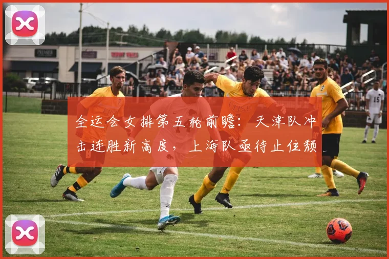 全运会女排第五轮前瞻：天津队冲击连胜新高度，上海队亟待止住颓势