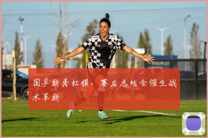 国乒新秀扛旗，赛后总结会催生战术革新