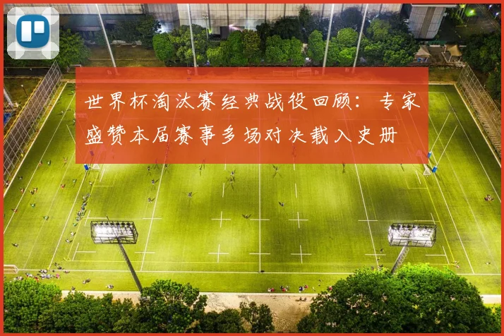 世界杯淘汰赛经典战役回顾：专家盛赞本届赛事多场对决载入史册