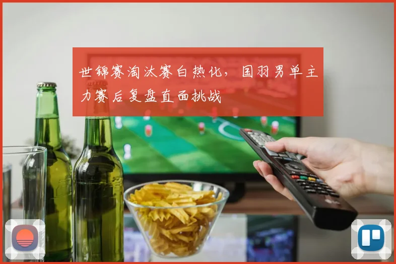 世锦赛淘汰赛白热化，国羽男单主力赛后复盘直面挑战