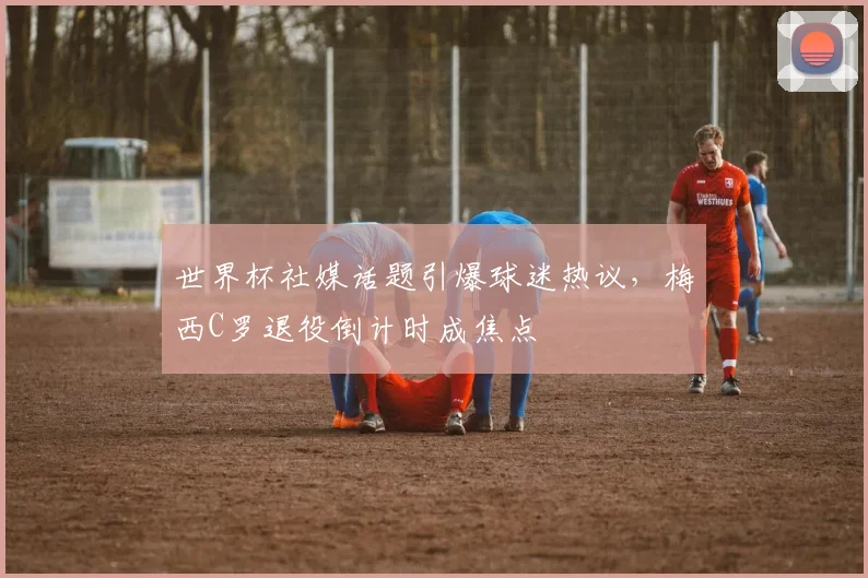 世界杯社媒话题引爆球迷热议，梅西C罗退役倒计时成焦点