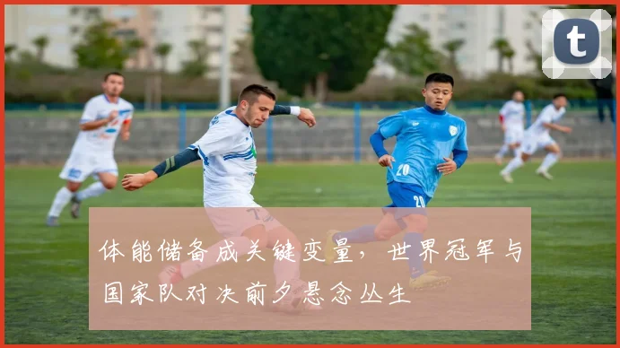 体能储备成关键变量，世界冠军与国家队对决前夕悬念丛生