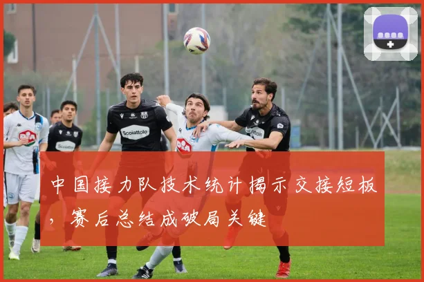 中国接力队技术统计揭示交接短板，赛后总结成破局关键
