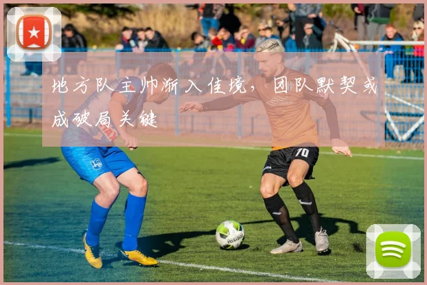 地方队主帅渐入佳境，团队默契或成破局关键
