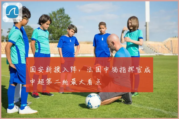 国安新援入阵，法国中场指挥官成中超第二轮最大看点