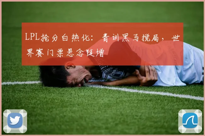 LPL抢分白热化：青训黑马搅局，世界赛门票悬念陡增