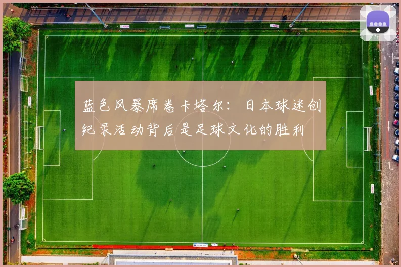 蓝色风暴席卷卡塔尔：日本球迷创纪录活动背后是足球文化的胜利