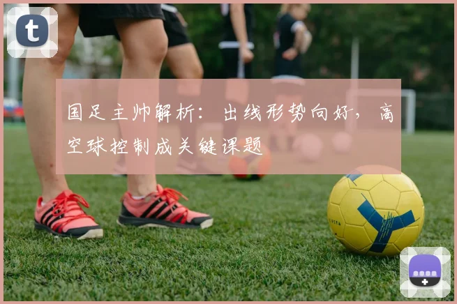 国足主帅解析：出线形势向好，高空球控制成关键课题