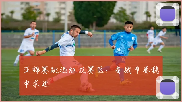 亚锦赛跳远组抵赛区，备战节奏稳中求进