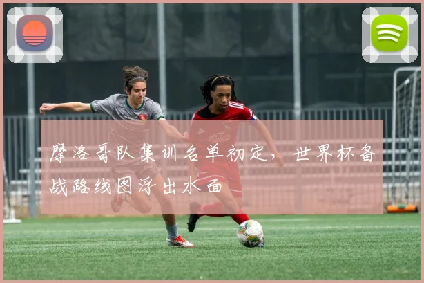 摩洛哥队集训名单初定，世界杯备战路线图浮出水面