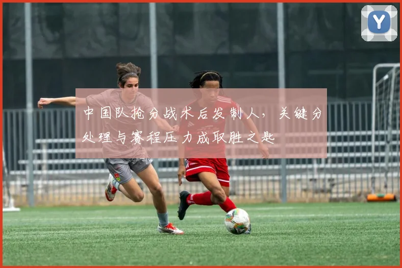 中国队抢分战术后发制人，关键分处理与赛程压力成取胜之匙