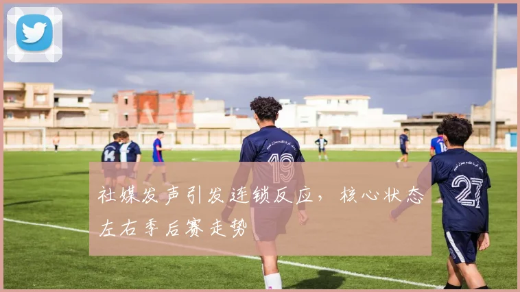 社媒发声引发连锁反应，核心状态左右季后赛走势