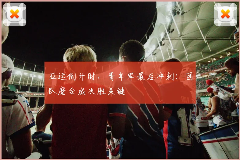 亚运倒计时，青年军最后冲刺：团队磨合成决胜关键