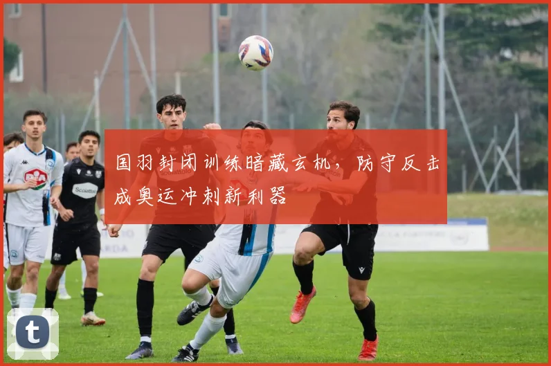 国羽封闭训练暗藏玄机，防守反击成奥运冲刺新利器