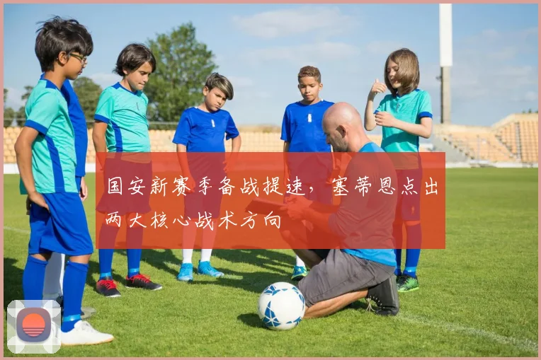 国安新赛季备战提速，塞蒂恩点出两大核心战术方向