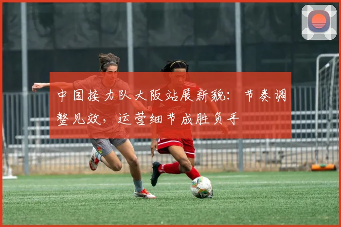 中国接力队大阪站展新貌：节奏调整见效，运营细节成胜负手