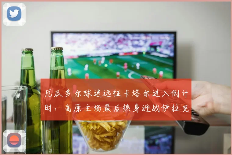 厄瓜多尔球迷远征卡塔尔进入倒计时，高原主场最后热身迎战伊拉克