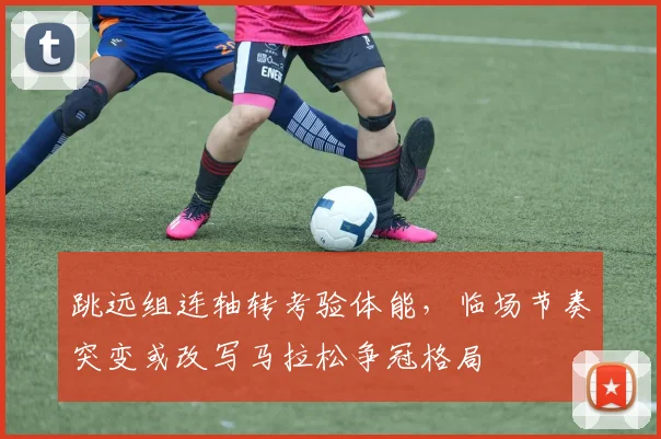 跳远组连轴转考验体能，临场节奏突变或改写马拉松争冠格局