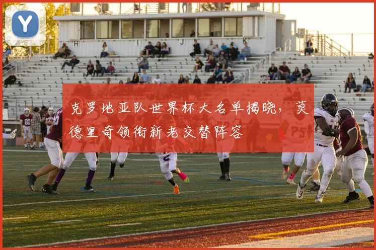 克罗地亚队世界杯大名单揭晓，莫德里奇领衔新老交替阵容