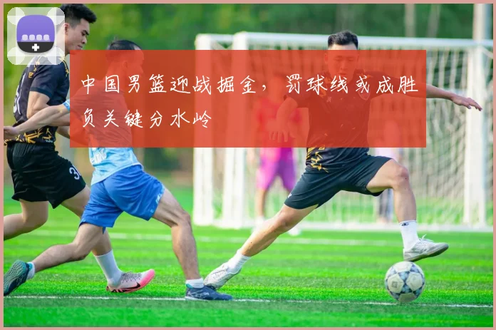 中国男篮迎战掘金，罚球线或成胜负关键分水岭