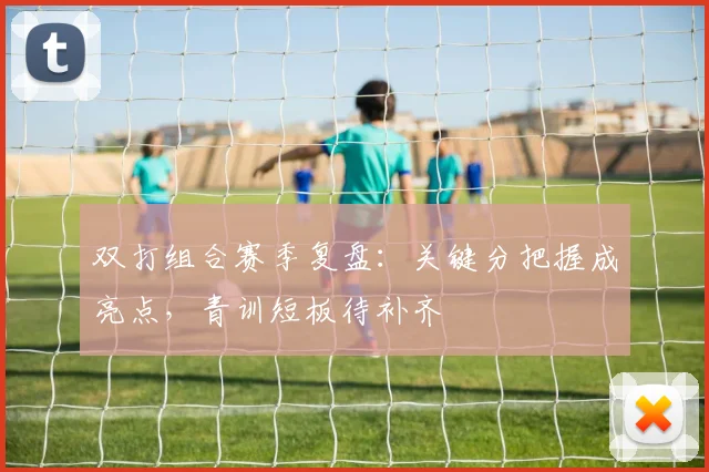 双打组合赛季复盘：关键分把握成亮点，青训短板待补齐