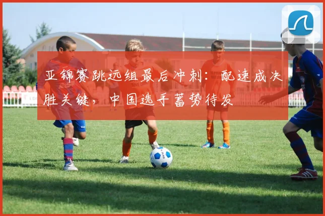 亚锦赛跳远组最后冲刺：配速成决胜关键，中国选手蓄势待发