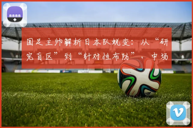 国足主帅解析日本队蜕变：从“研究盲区”到“针对性布防”，中场拦截成破局关键