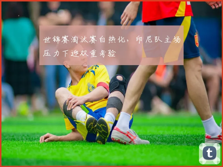 世锦赛淘汰赛白热化，印尼队主场压力下迎双重考验
