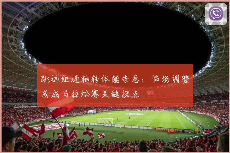 跳远组连轴转体能告急，临场调整或成马拉松赛关键拐点