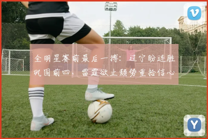 全明星赛前最后一搏：辽宁盼连胜巩固前四，雷霆欲止颓势重拾信心