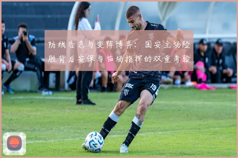 防线告急与变阵博弈：国安主场险胜背后安保与临场指挥的双重考验