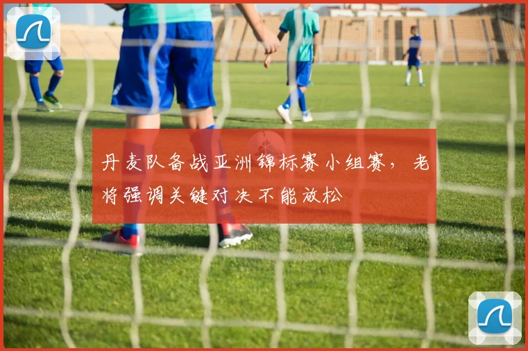 丹麦队备战亚洲锦标赛小组赛，老将强调关键对决不能放松