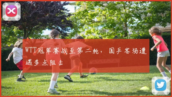WTT冠军赛战至第二轮，国乒客场遭遇多点阻击