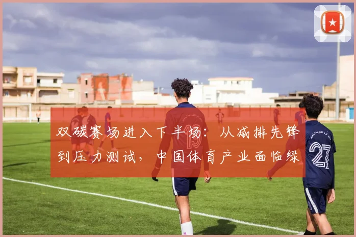 双碳赛场进入下半场：从减排先锋到压力测试，中国体育产业面临绿色大考