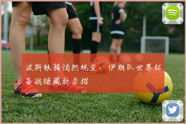 波斯铁骑悄然蜕变，伊朗队世界杯备战暗藏新杀招