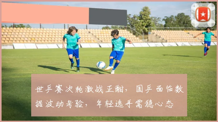 世乒赛次轮激战正酣，国乒面临数据波动考验，年轻选手需稳心态