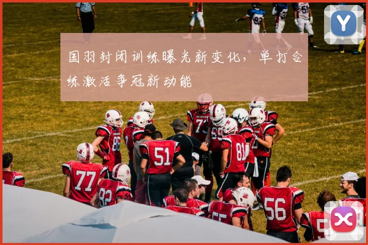 国羽封闭训练曝光新变化，单打合练激活争冠新动能