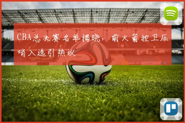 CBA总决赛名单揭晓，前火箭控卫压哨入选引热议